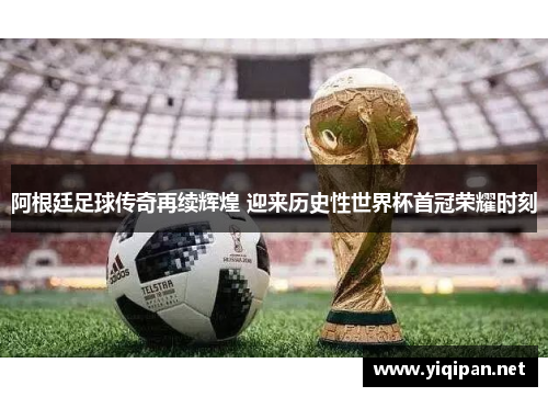 阿根廷足球传奇再续辉煌 迎来历史性世界杯首冠荣耀时刻
