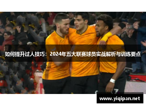 如何提升过人技巧：2024年五大联赛球员实战解析与训练要点
