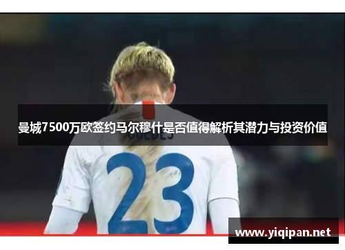 曼城7500万欧签约马尔穆什是否值得解析其潜力与投资价值