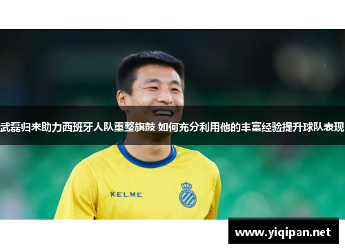 武磊归来助力西班牙人队重整旗鼓 如何充分利用他的丰富经验提升球队表现