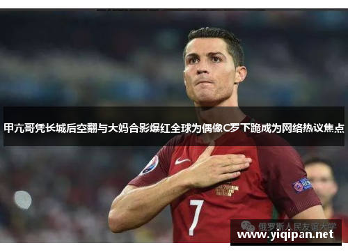 甲亢哥凭长城后空翻与大妈合影爆红全球为偶像C罗下跪成为网络热议焦点