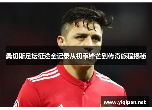 桑切斯足坛征途全记录从初露锋芒到传奇旅程揭秘