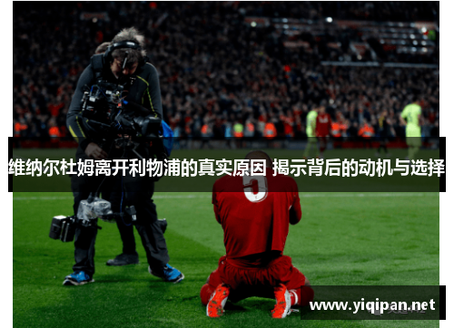 维纳尔杜姆离开利物浦的真实原因 揭示背后的动机与选择