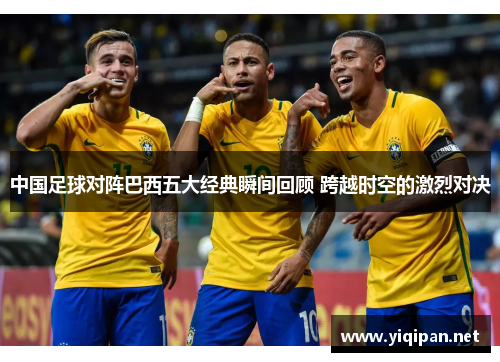 中国足球对阵巴西五大经典瞬间回顾 跨越时空的激烈对决 中国足球对阵巴西五大经典瞬间回顾 跨越时空的激烈对决